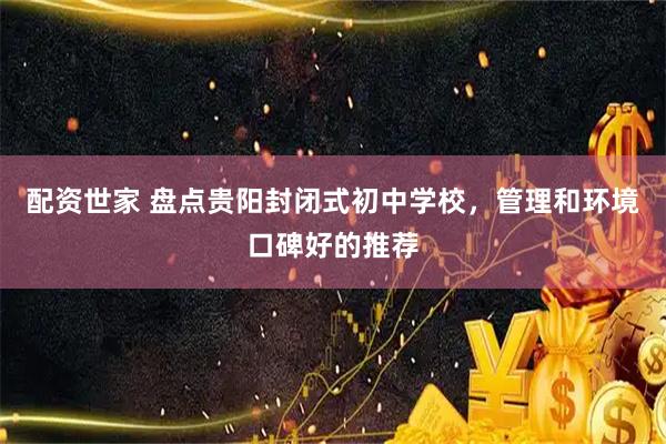 配资世家 盘点贵阳封闭式初中学校，管理和环境口碑好的推荐