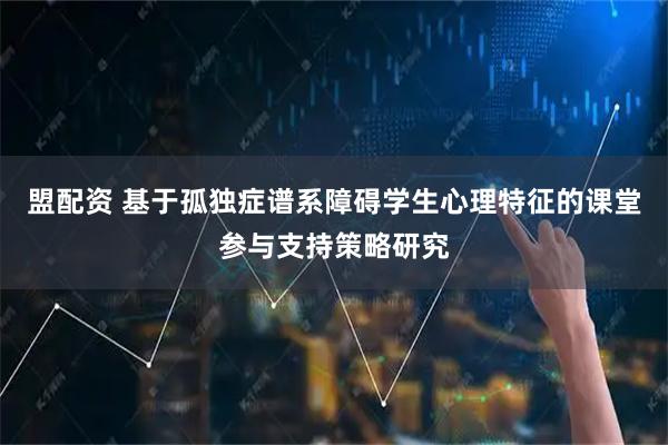 盟配资 基于孤独症谱系障碍学生心理特征的课堂参与支持策略研究