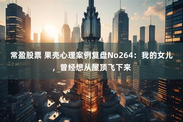 常盈股票 果壳心理案例复盘No264：我的女儿，曾经想从屋顶飞下来