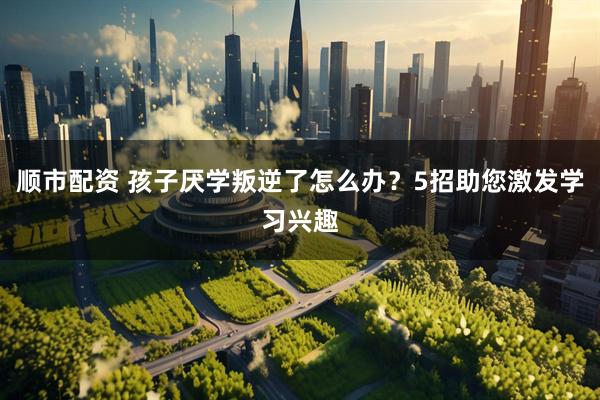 顺市配资 孩子厌学叛逆了怎么办？5招助您激发学习兴趣
