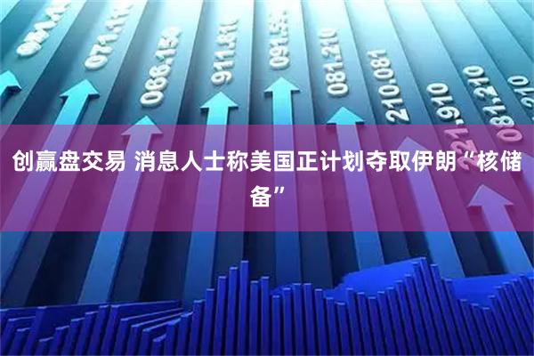 创赢盘交易 消息人士称美国正计划夺取伊朗“核储备”