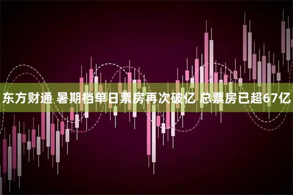 东方财通 暑期档单日票房再次破亿 总票房已超67亿