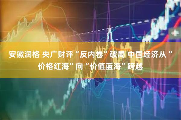 安徽润格 央广财评“反内卷”破局 中国经济从“价格红海”向“价值蓝海”跨越