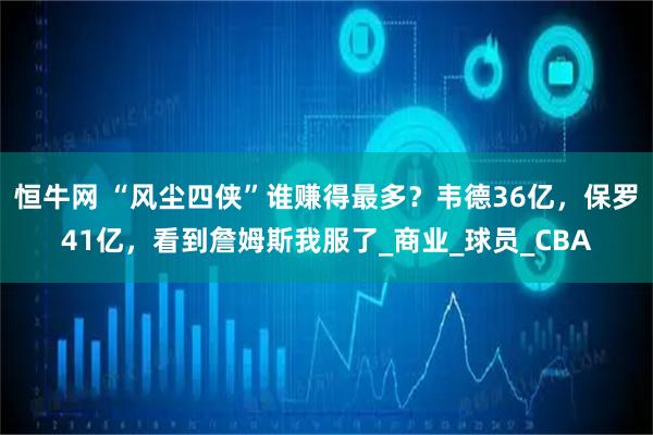 恒牛网 “风尘四侠”谁赚得最多？韦德36亿，保罗41亿，看到詹姆斯我服了_商业_球员_CBA