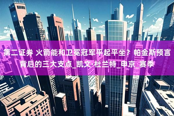 第二证券 火箭能和卫冕冠军平起平坐？帕金斯预言背后的三大支点_凯文·杜兰特_申京_赛季
