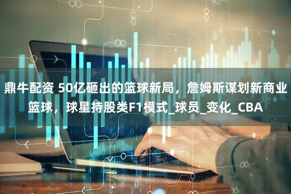 鼎牛配资 50亿砸出的篮球新局，詹姆斯谋划新商业篮球，球星持股类F1模式_球员_变化_CBA