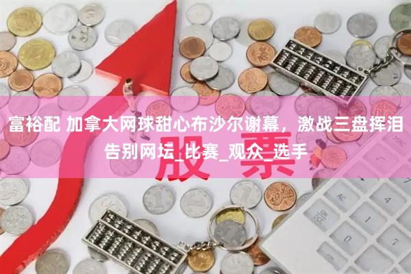 富裕配 加拿大网球甜心布沙尔谢幕，激战三盘挥泪告别网坛_比赛_观众_选手