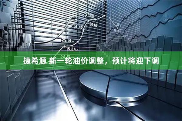捷希源 新一轮油价调整，预计将迎下调