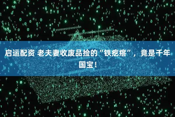 启运配资 老夫妻收废品捡的“铁疙瘩”，竟是千年国宝！