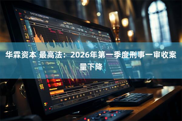 华霖资本 最高法：2026年第一季度刑事一审收案量下降