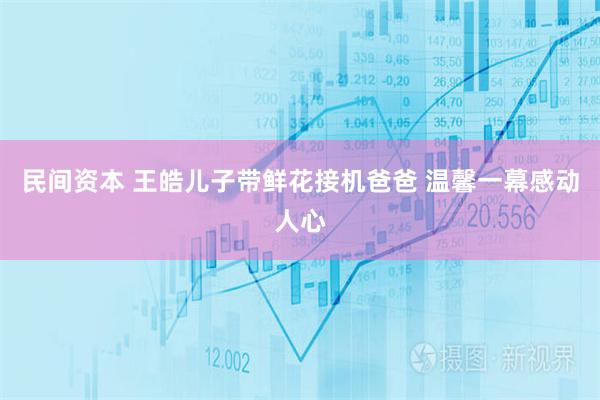 民间资本 王皓儿子带鲜花接机爸爸 温馨一幕感动人心