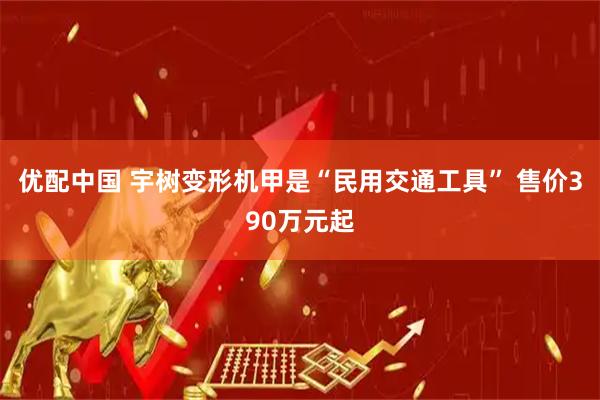 优配中国 宇树变形机甲是“民用交通工具” 售价390万元起