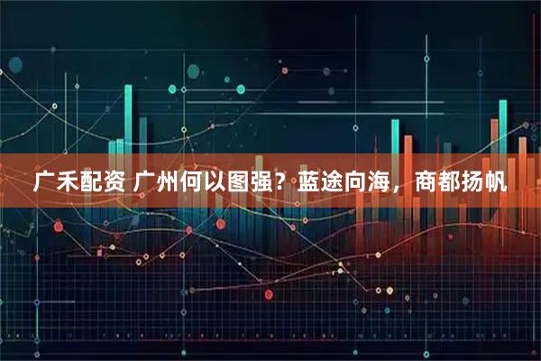 广禾配资 广州何以图强？蓝途向海，商都扬帆