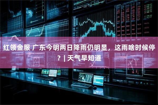 红领金服 广东今明两日降雨仍明显，这雨啥时候停？| 天气早知道