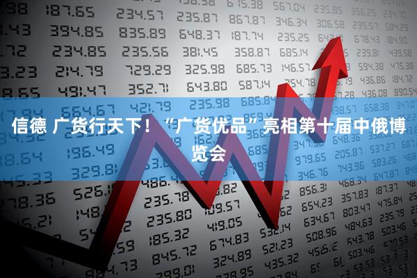信德 广货行天下！“广货优品”亮相第十届中俄博览会