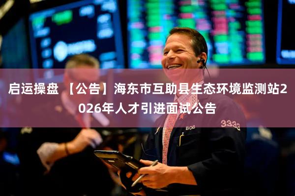 启运操盘 【公告】海东市互助县生态环境监测站2026年人才引进面试公告