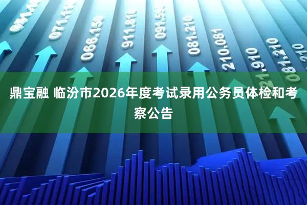 鼎宝融 临汾市2026年度考试录用公务员体检和考察公告
