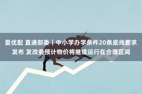 爱优配 直通部委｜中小学办学条件20条底线要求发布 发改委预计物价将继续运行在合理区间
