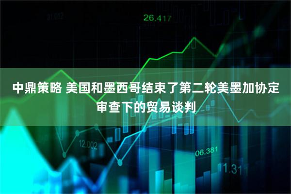 中鼎策略 美国和墨西哥结束了第二轮美墨加协定审查下的贸易谈判