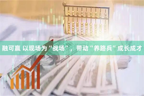 融可赢 以现场为“战场”，带动“养路兵”成长成才