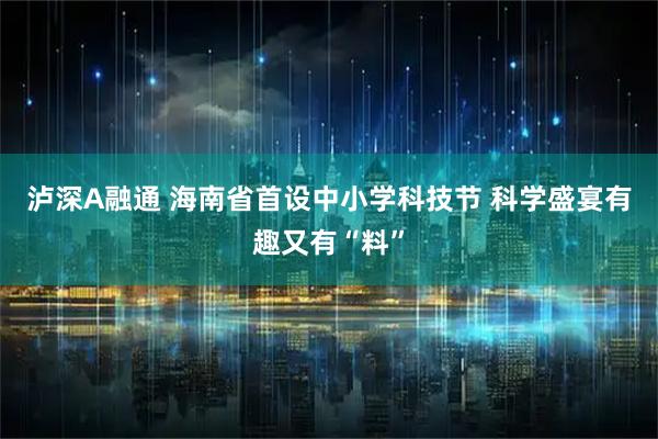 泸深A融通 海南省首设中小学科技节 科学盛宴有趣又有“料”