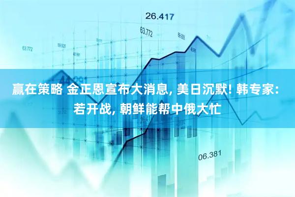 赢在策略 金正恩宣布大消息, 美日沉默! 韩专家: 若开战, 朝鲜能帮中俄大忙