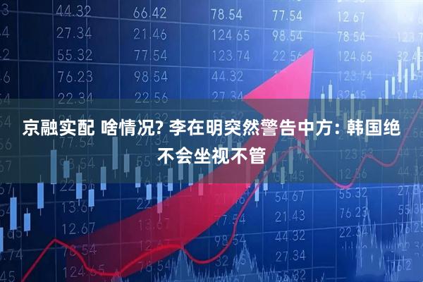 京融实配 啥情况? 李在明突然警告中方: 韩国绝不会坐视不管
