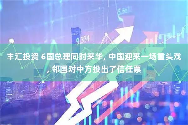 丰汇投资 6国总理同时来华, 中国迎来一场重头戏, 邻国对中方投出了信任票