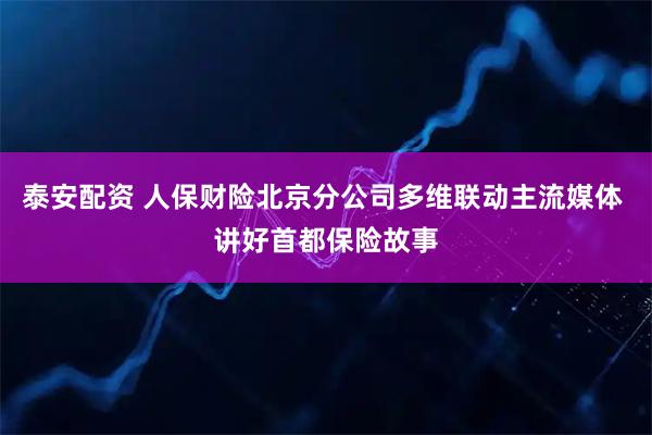 泰安配资 人保财险北京分公司多维联动主流媒体 讲好首都保险故事