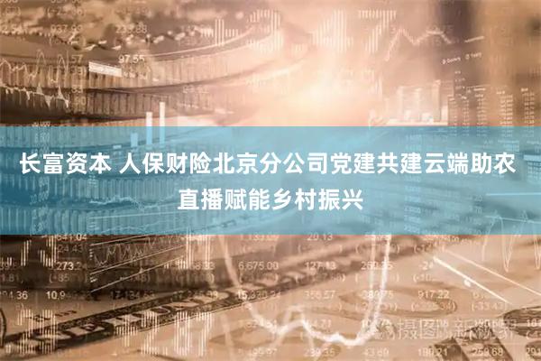 长富资本 人保财险北京分公司党建共建云端助农 直播赋能乡村振兴