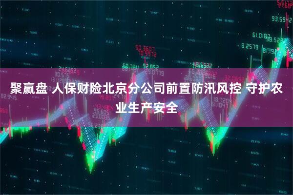聚赢盘 人保财险北京分公司前置防汛风控 守护农业生产安全